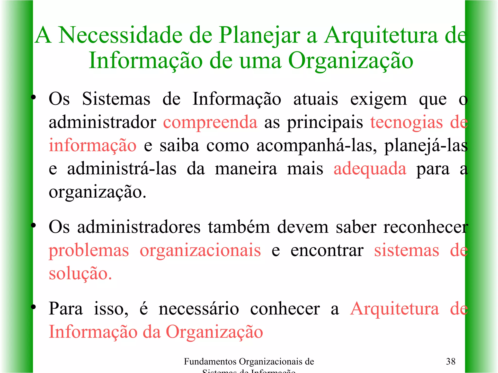 Os Sistemas de Informação atuais exigem que o administrador  compreenda  as principais  tecnogias de informação  e saiba como acompanhá-las, planejá-las e administrá-las da maneira mais  adequada  para a organização. Os administradores também devem saber reconhecer  problemas organizacionais  e encontrar  sistemas de solução. Para isso, é necessário conhecer a  Arquitetura de Informação da Organização A Necessidade de Planejar a Arquitetura de Informação de uma Organização Fundamentos Organizacionais de Sistemas de Informação 
