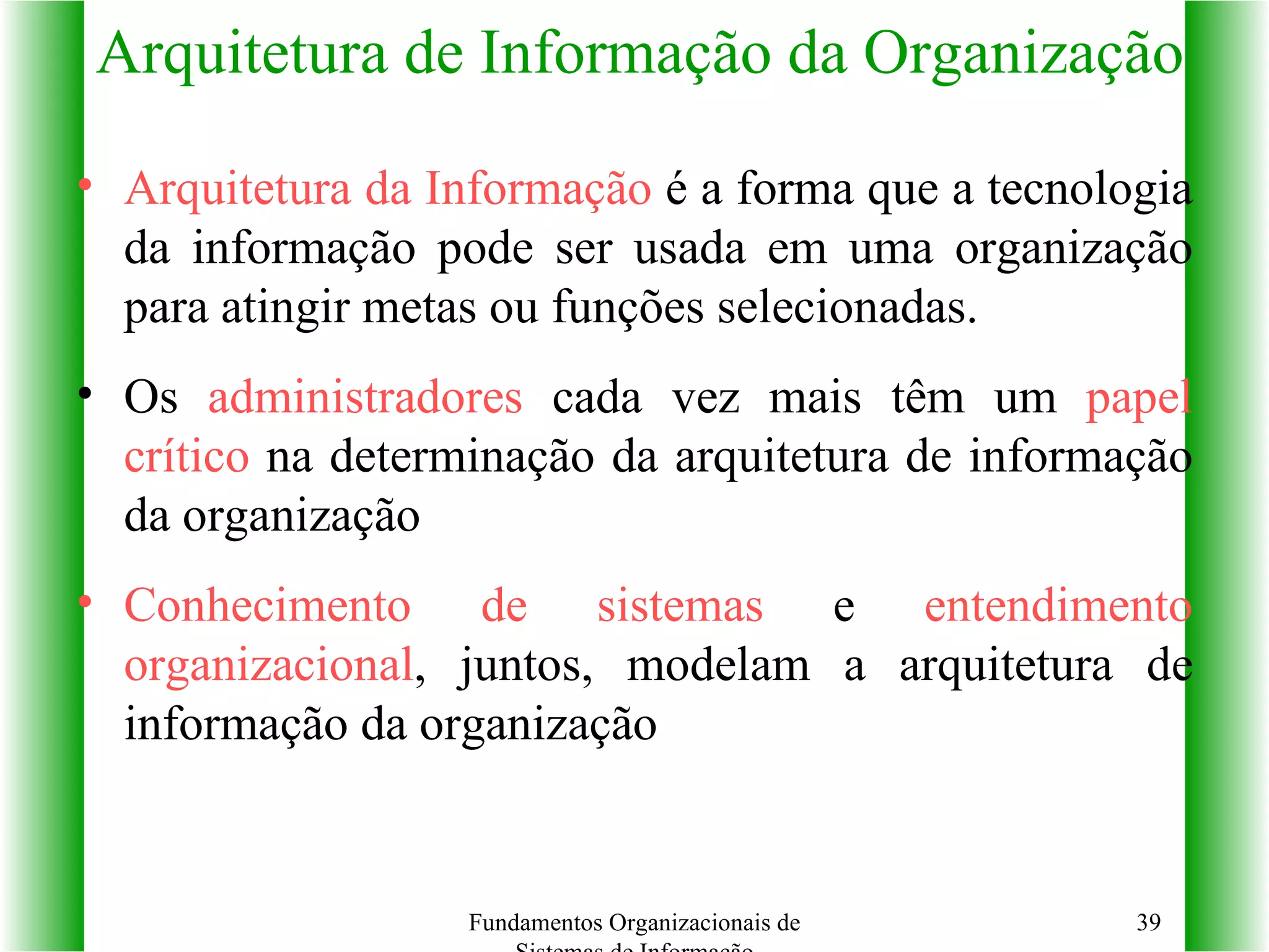 Arquitetura da Informação  é a forma que a tecnologia da informação pode ser usada em uma organização para atingir metas ou funções selecionadas. Os  administradores  cada vez mais têm um  papel crítico  na determinação da arquitetura de informação da organização Conhecimento de sistemas  e  entendimento organizacional , juntos, modelam a arquitetura de informação da organização Arquitetura de Informação da Organização Fundamentos Organizacionais de Sistemas de Informação 