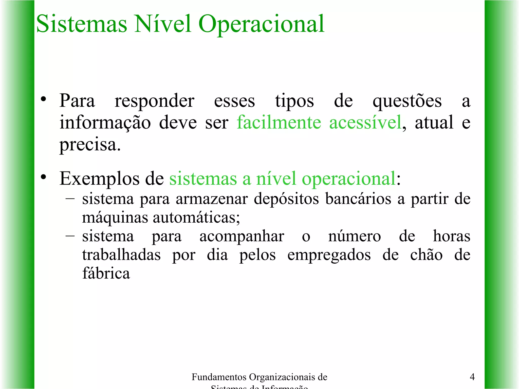 Sistemas Nível Operacional Para responder esses tipos de questões a informação deve ser  facilmente acessível , atual e precisa. Exemplos de  sistemas a nível operacional :  sistema para armazenar depósitos bancários a partir de máquinas automáticas;  sistema para acompanhar o número de horas trabalhadas por dia pelos empregados de chão de fábrica Fundamentos Organizacionais de Sistemas de Informação 