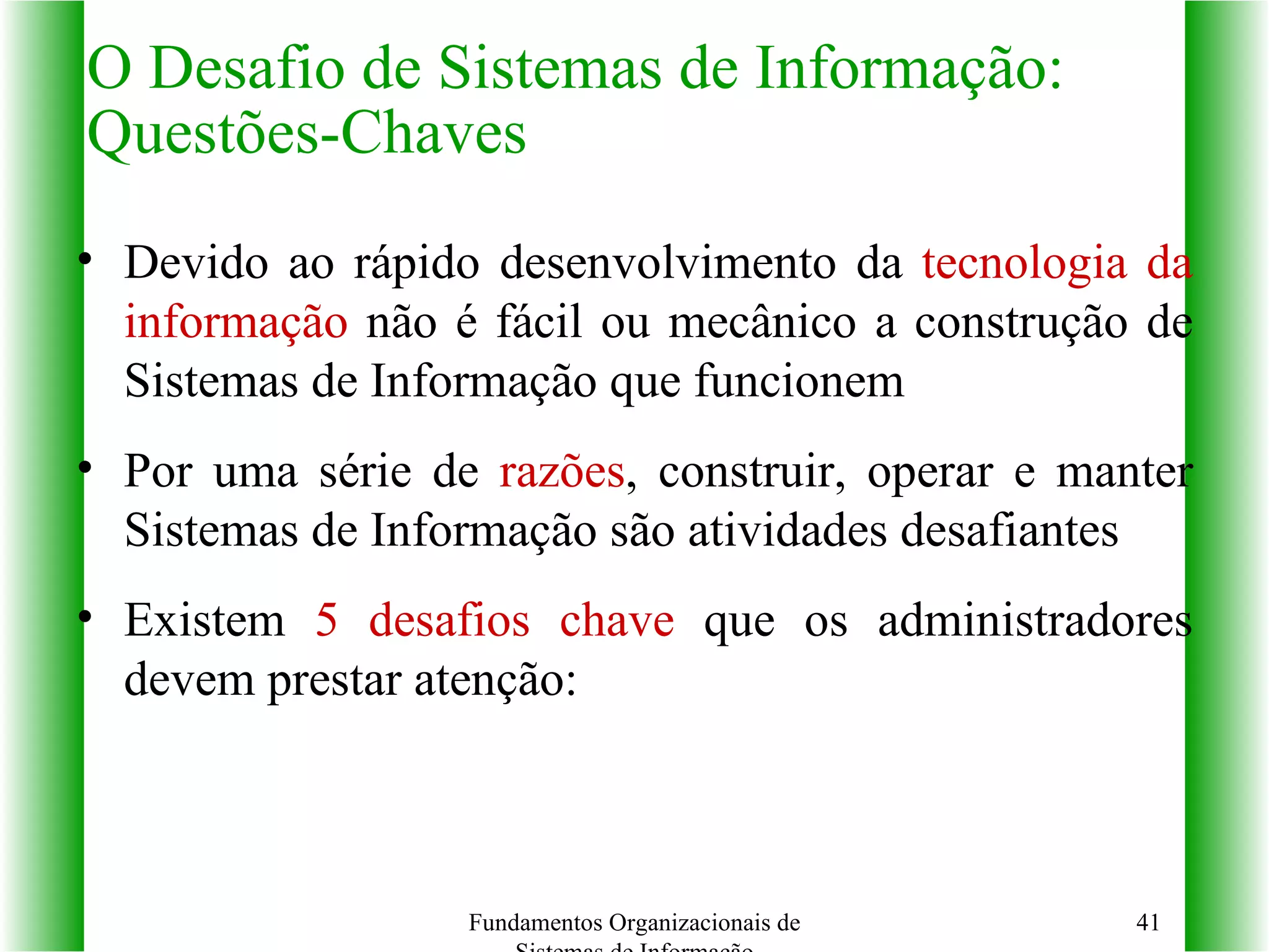 Devido ao rápido desenvolvimento da  tecnologia da informação  não é fácil ou mecânico a construção de Sistemas de Informação que funcionem Por uma série de  razões , construir, operar e manter Sistemas de Informação são atividades desafiantes Existem  5   desafios chave  que os administradores devem prestar atenção:  O Desafio de Sistemas de Informação: Questões-Chaves Fundamentos Organizacionais de Sistemas de Informação 