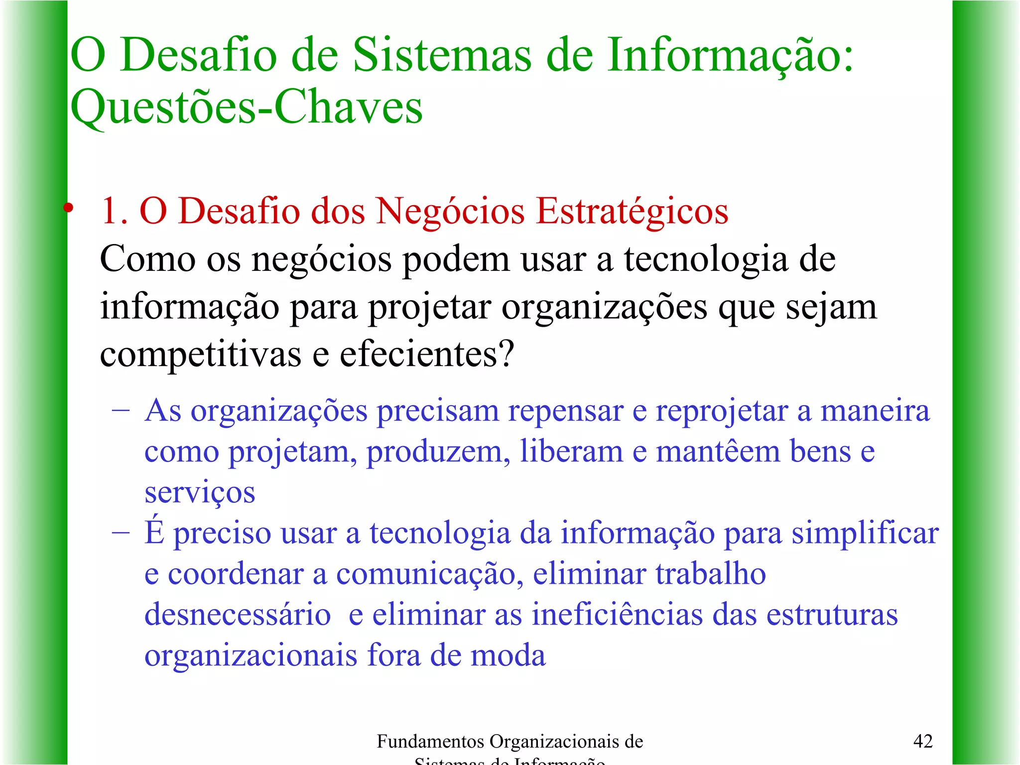 1.   O Desafio dos Negócios Estratégicos  Como os negócios podem usar a tecnologia de informação para projetar organizações que sejam competitivas e efecientes? As organizações precisam repensar e reprojetar a maneira como projetam, produzem, liberam e mantêem bens e serviços É preciso usar a tecnologia da informação para simplificar e coordenar a comunicação, eliminar trabalho desnecessário  e eliminar as ineficiências das estruturas organizacionais fora de moda O Desafio de Sistemas de Informação: Questões-Chaves Fundamentos Organizacionais de Sistemas de Informação 