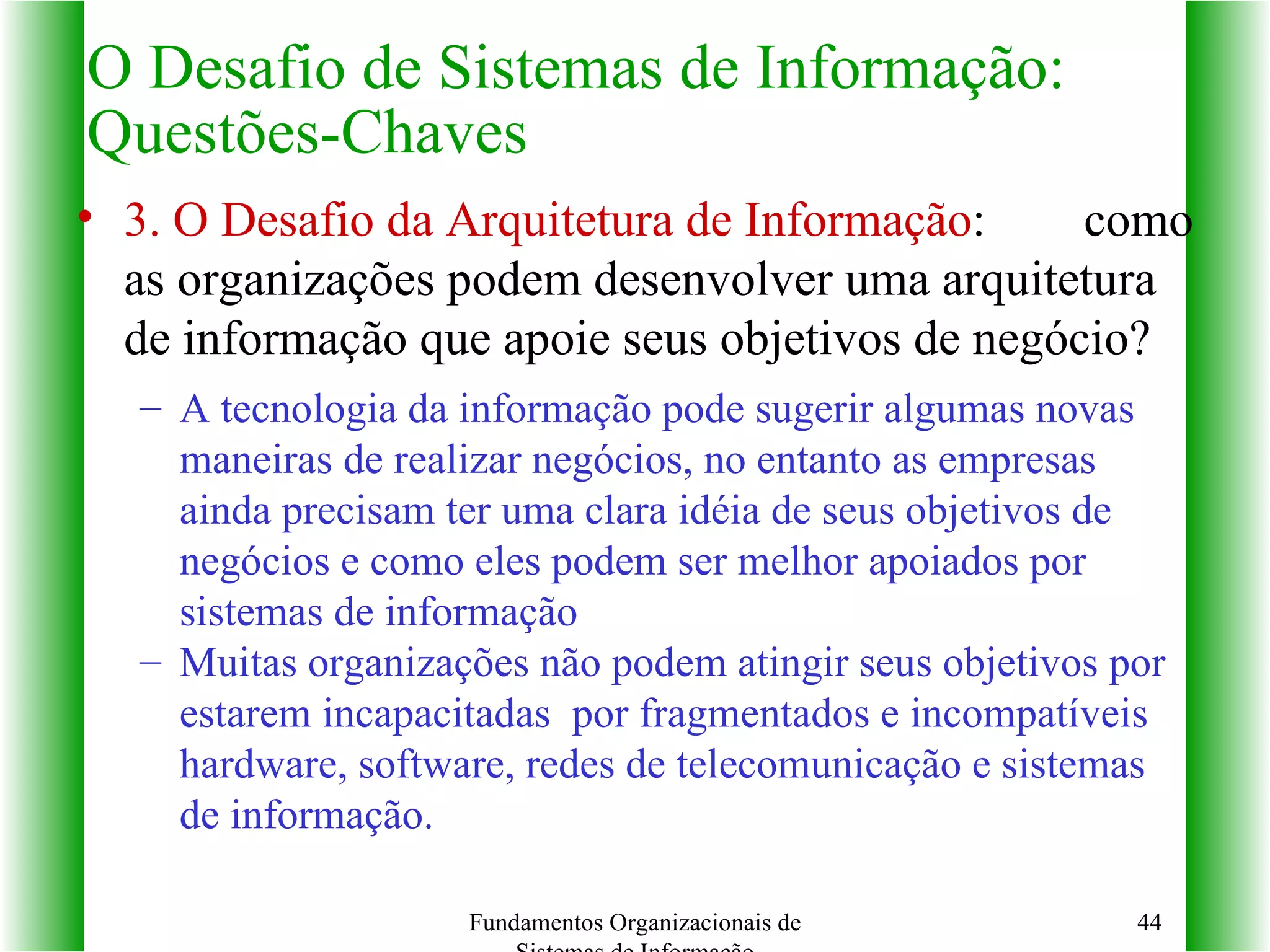 3. O Desafio da Arquitetura de Informação :   como as organizações podem desenvolver uma arquitetura de informação que apoie seus objetivos de negócio? A tecnologia da informação pode sugerir algumas novas   maneiras de realizar negócios, no entanto as empresas ainda precisam ter uma clara idéia de seus objetivos de negócios e como eles podem ser melhor apoiados por sistemas de informação Muitas organizações não podem atingir seus objetivos por estarem incapacitadas  por fragmentados e incompatíveis  hardware, software, redes de telecomunicação e sistemas de informação. O Desafio de Sistemas de Informação: Questões-Chaves Fundamentos Organizacionais de Sistemas de Informação 