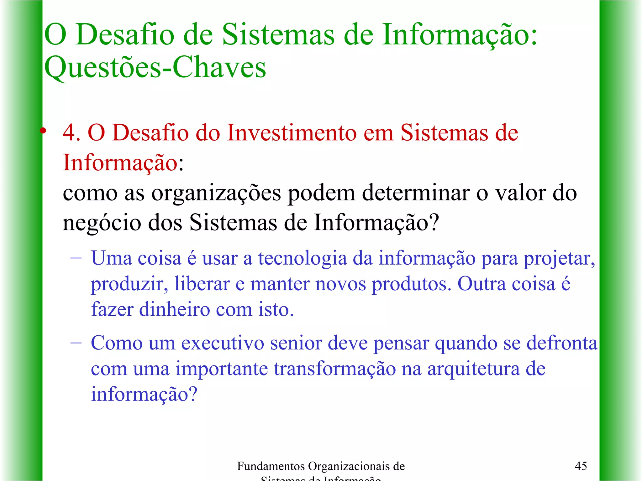 4. O Desafio do Investimento em Sistemas de Informação :   como as organizações podem determinar o valor do negócio dos Sistemas de Informação? Uma coisa é usar a tecnologia da informação para projetar, produzir, liberar e manter novos produtos. Outra coisa é fazer dinheiro com isto. Como um executivo senior deve pensar quando se defronta com uma importante transformação na arquitetura de informação? O Desafio de Sistemas de Informação: Questões-Chaves Fundamentos Organizacionais de Sistemas de Informação 