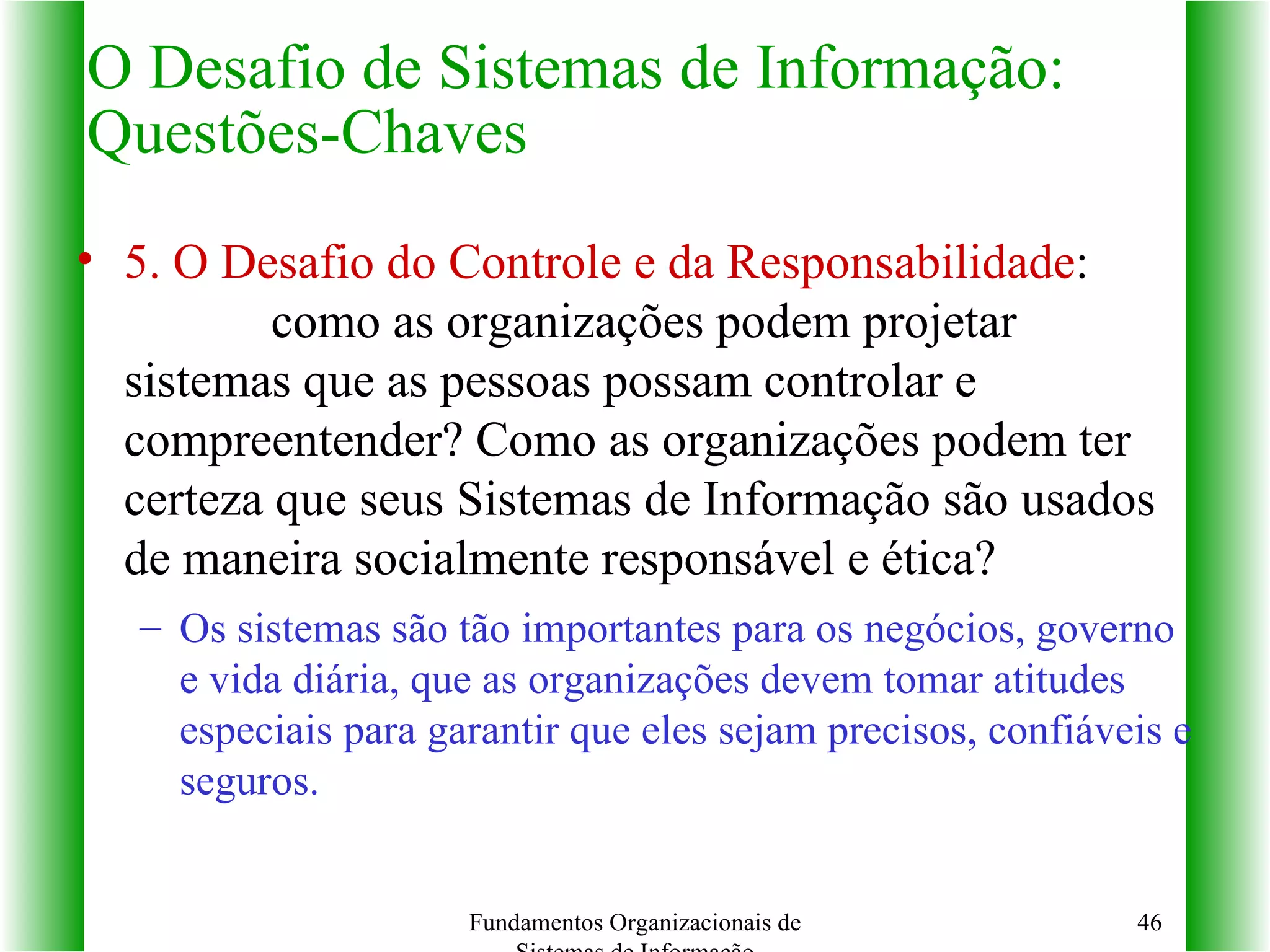 5. O Desafio do Controle e da Responsabilidade :  como as organizações podem projetar sistemas que as pessoas possam controlar e compreentender? Como as organizações podem ter certeza que seus Sistemas de Informação são usados de maneira socialmente responsável e ética? Os sistemas são tão importantes para os negócios, governo e vida diária, que as organizações devem tomar atitudes especiais para garantir que eles sejam precisos, confiáveis e seguros. O Desafio de Sistemas de Informação: Questões-Chaves Fundamentos Organizacionais de Sistemas de Informação 