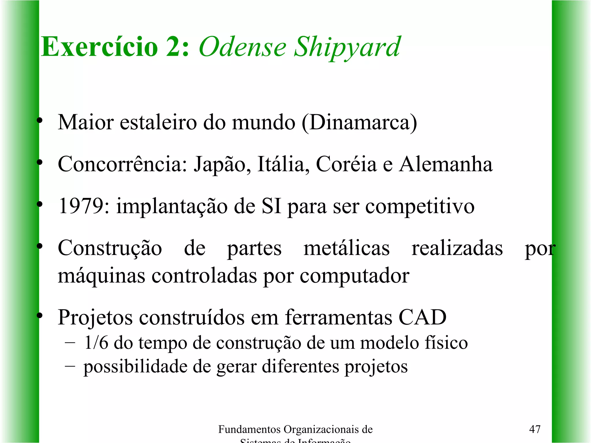 Exercício 2:   Odense Shipyard Maior estaleiro do mundo (Dinamarca) Concorrência: Japão, Itália, Coréia e Alemanha 1979: implantação de SI para ser competitivo Construção de partes metálicas realizadas por máquinas controladas por computador Projetos construídos em ferramentas CAD 1/6 do tempo de construção de um modelo físico possibilidade de gerar diferentes projetos Fundamentos Organizacionais de Sistemas de Informação 