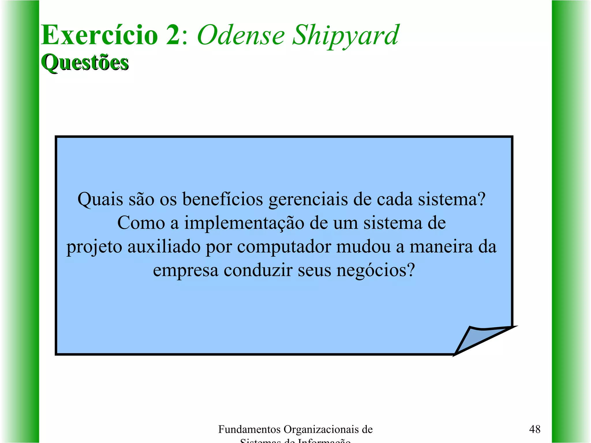 Exercício 2 :  Odense Shipyard Questões Fundamentos Organizacionais de Sistemas de Informação Quais são os benefícios gerenciais de cada sistema?  Como a implementação de um sistema de  projeto auxiliado por computador mudou a maneira da  empresa conduzir seus negócios? 