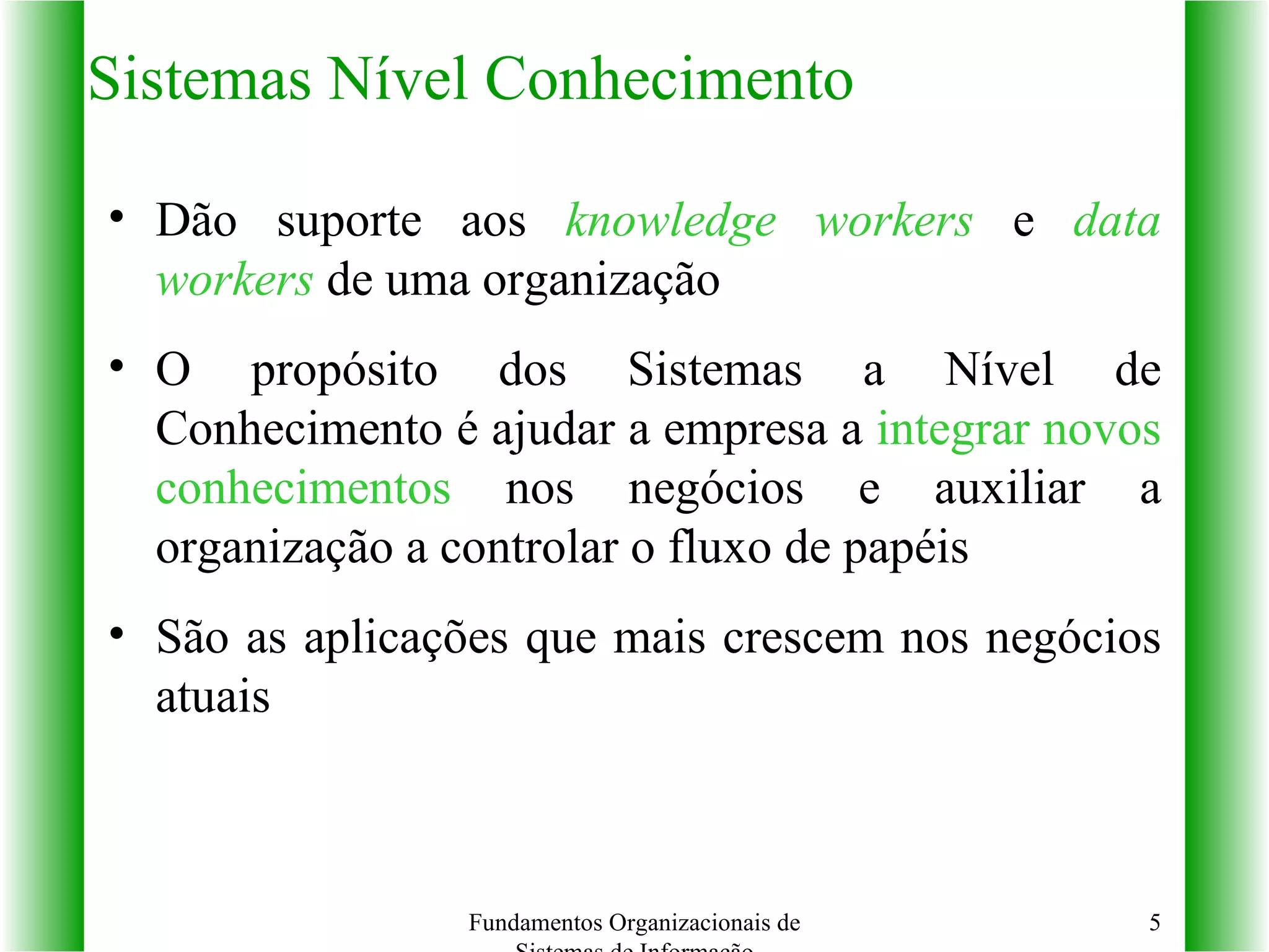 Sistemas Nível Conhecimento Dão suporte aos  knowledge workers  e  data workers  de uma organização O propósito dos Sistemas a Nível de Conhecimento é ajudar a empresa a  integrar novos conhecimentos  nos negócios e auxiliar a organização a controlar o fluxo de papéis São as aplicações que mais crescem nos negócios atuais Fundamentos Organizacionais de Sistemas de Informação 