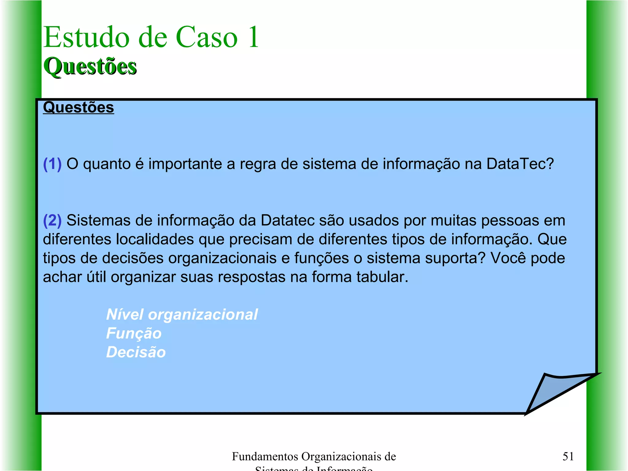 Estudo de Caso 1 Questões Fundamentos Organizacionais de Sistemas de Informação Questões (1)  O quanto é importante a regra de sistema de informação na DataTec? (2)  Sistemas de informação da Datatec são usados por muitas pessoas em  diferentes localidades que precisam de diferentes tipos de informação. Que  tipos de decisões organizacionais e funções o sistema suporta? Você pode  achar útil organizar suas respostas na forma tabular. Nível organizacional Função Decisão 