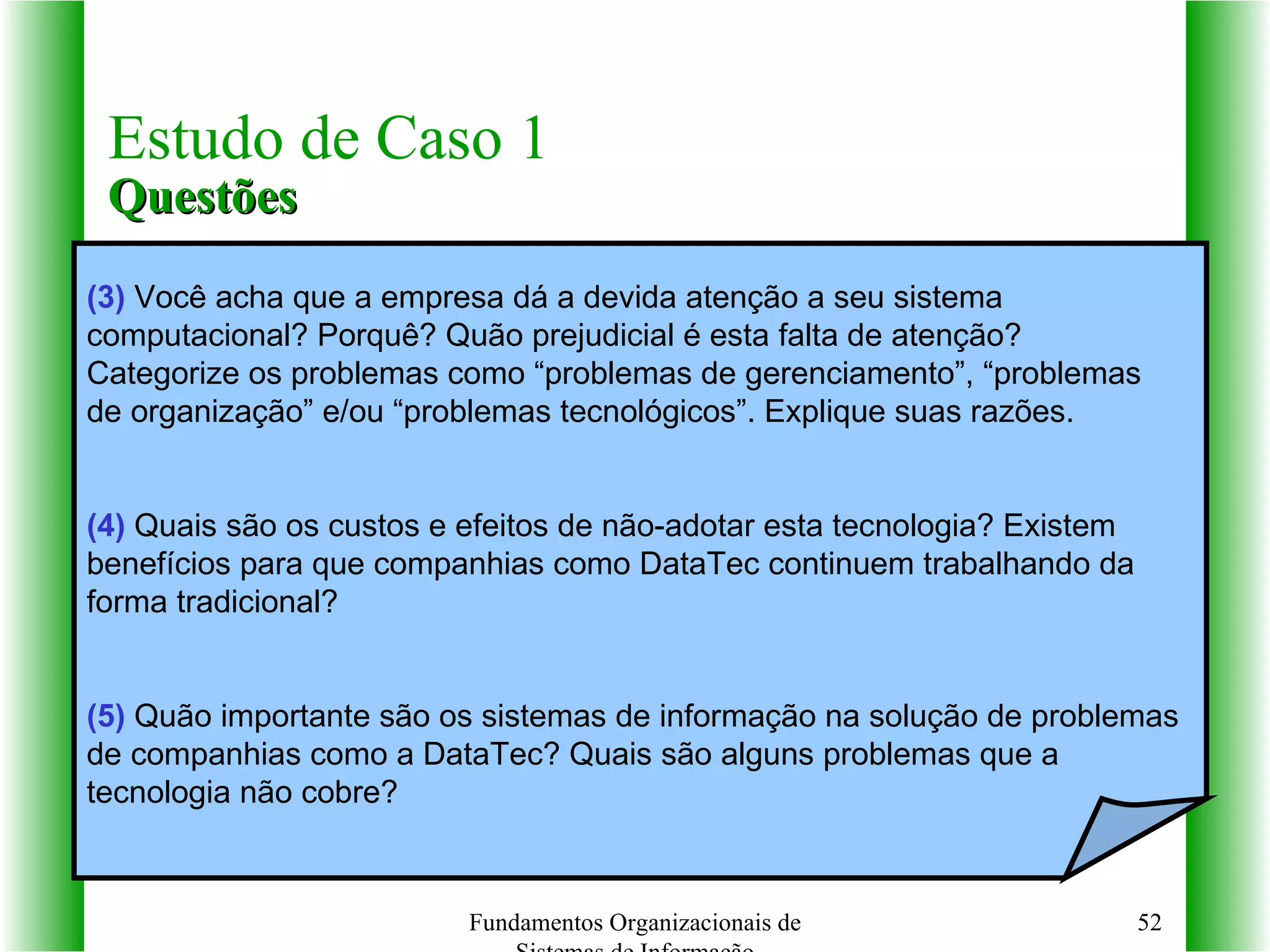 Fundamentos Organizacionais de Sistemas de Informação Estudo de Caso 1 Questões (3)  Você acha que a empresa dá a devida atenção a seu sistema  computacional? Porquê? Quão prejudicial é esta falta de atenção?  Categorize os problemas como “problemas de gerenciamento”, “problemas  de organização” e/ou “problemas tecnológicos”. Explique suas razões. (4)  Quais são os custos e efeitos de não-adotar esta tecnologia? Existem  benefícios para que companhias como DataTec continuem trabalhando da  forma tradicional?  (5)  Quão importante são os sistemas de informação na solução de problemas  de companhias como a DataTec? Quais são alguns problemas que a  tecnologia não cobre? 