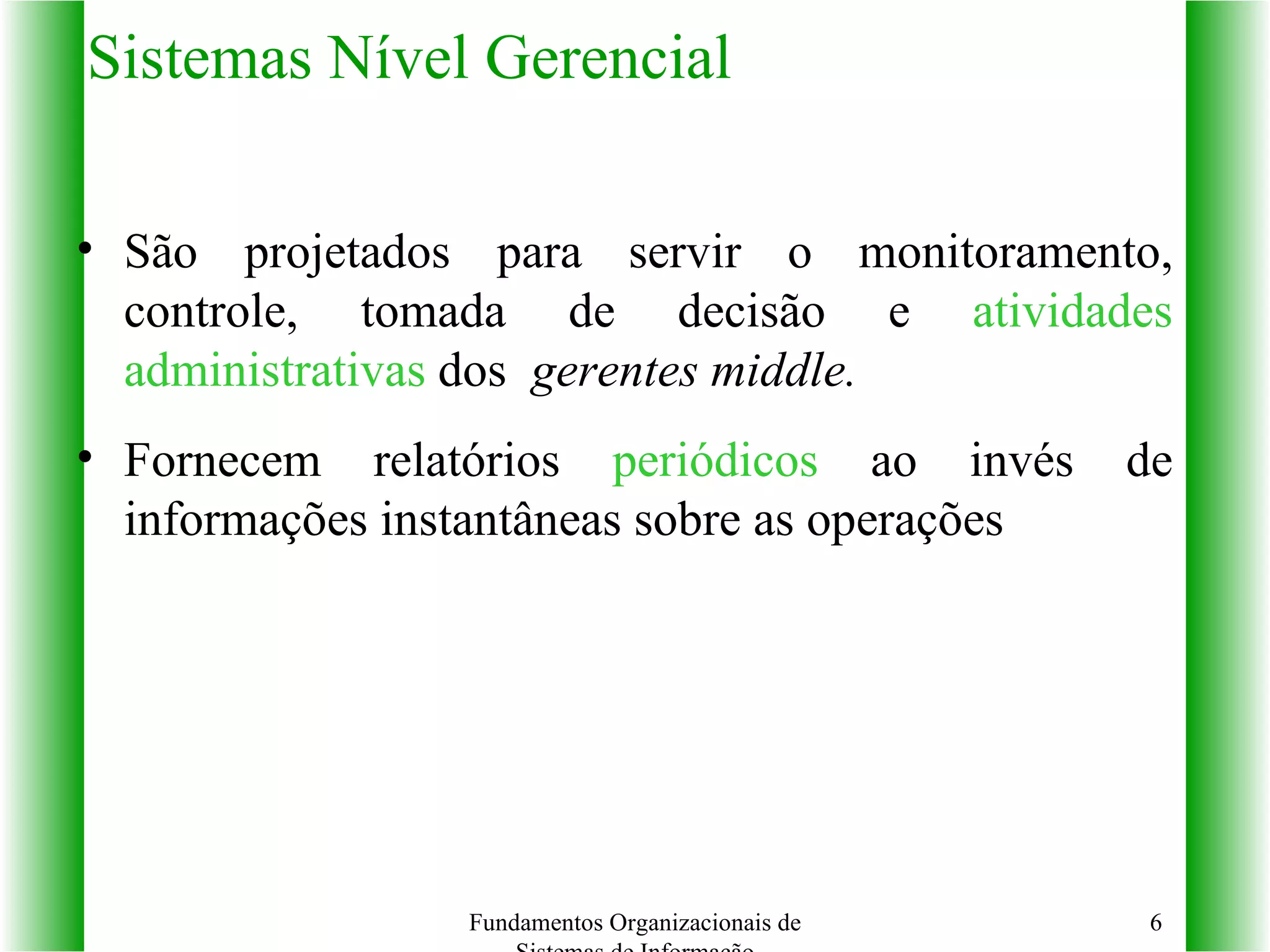 Sistemas Nível Gerencial São projetados para servir o monitoramento, controle, tomada de decisão e  atividades administrativas  dos  gerentes middle. Fornecem relatórios  periódicos  ao invés de informações instantâneas sobre as operações Fundamentos Organizacionais de Sistemas de Informação 