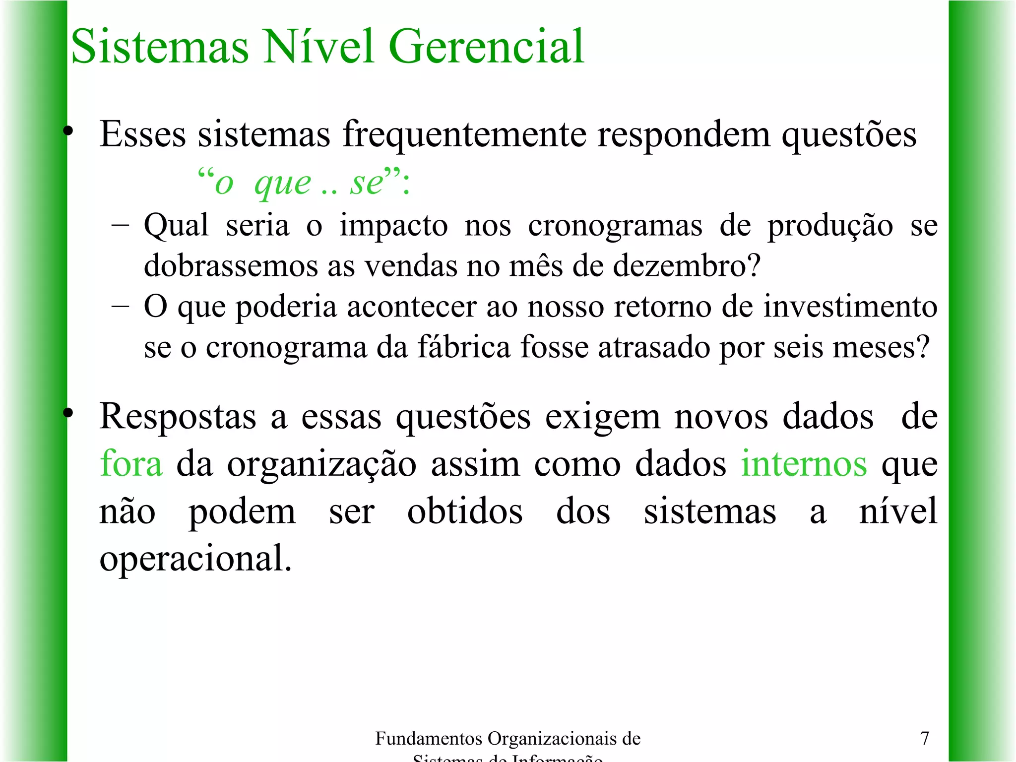 Sistemas Nível Gerencial Esses sistemas frequentemente respondem questões  “ o  que .. se ”: Qual seria o impacto nos cronogramas de produção se dobrassemos as vendas no mês de dezembro? O que poderia acontecer ao nosso retorno de investimento se o cronograma da fábrica fosse atrasado por seis meses? Respostas a essas questões exigem novos dados  de  fora  da organização assim como dados  internos  que não podem ser obtidos dos sistemas a nível operacional. Fundamentos Organizacionais de Sistemas de Informação 