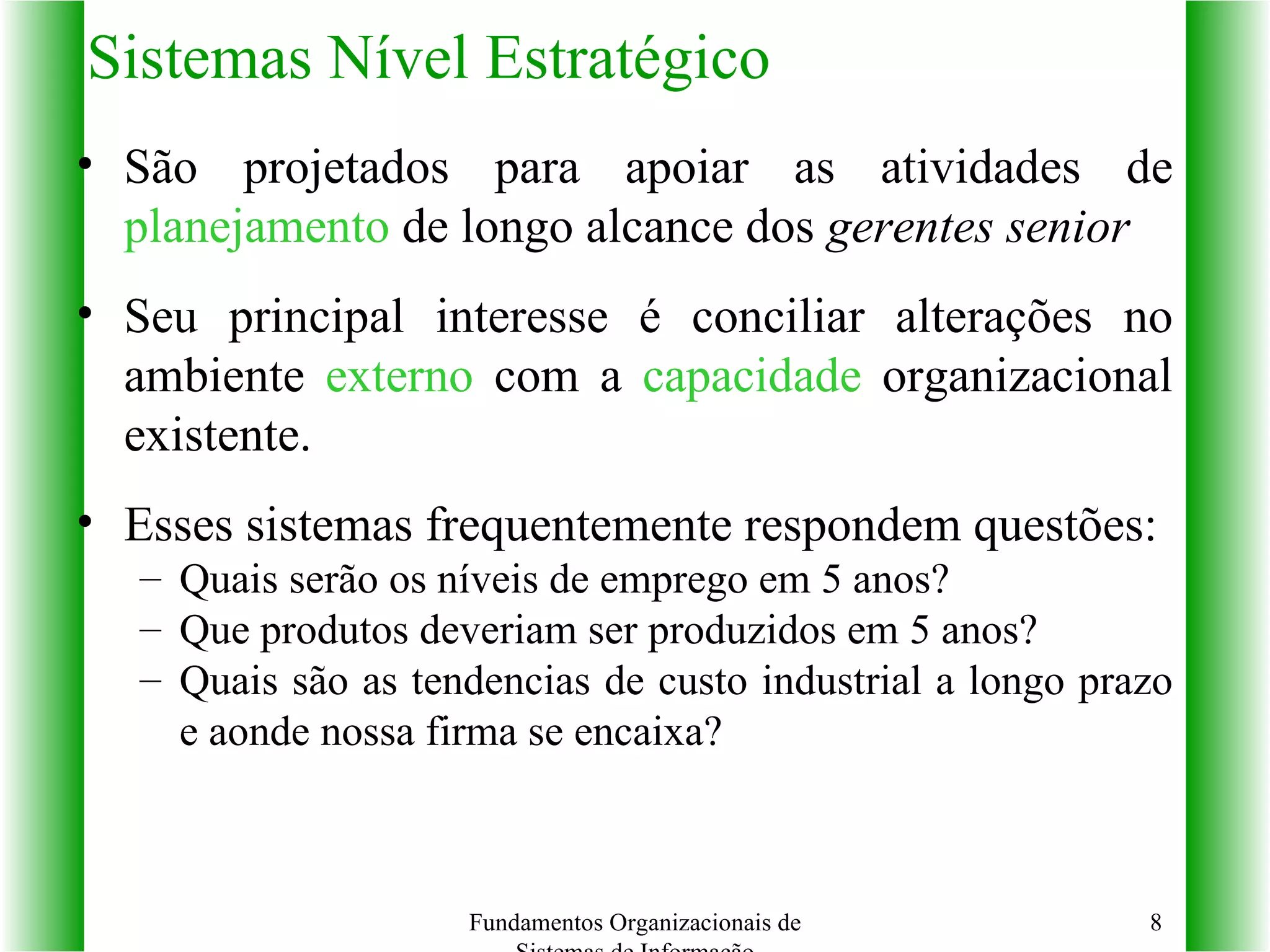 Sistemas Nível Estratégico São projetados para apoiar as atividades de  planejamento  de longo alcance dos  gerentes senior Seu principal interesse é conciliar alterações no ambiente  externo  com a  capacidade  organizacional existente. Esses sistemas frequentemente respondem questões: Quais serão os níveis de emprego em 5 anos? Que produtos deveriam ser produzidos em 5 anos? Quais são as tendencias de custo industrial a longo prazo e aonde nossa firma se encaixa? Fundamentos Organizacionais de Sistemas de Informação 