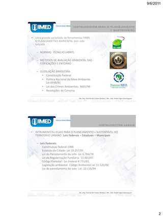 9/6/2011




                                INSTRUMENTOS PARA O PLANEJAMENTO
                                                    + SUSTENTÁVEL

• Uma grande variedade de ferramentas PARA
  O PLANEJAMETNO AMBIENTAL tem sido
  lançada

    – NORMAS TÉCNICAS (ABNT)

    – MÉTODOS DE AVALIAÇÃO AMBIENTAL DAS
      EDIFICAÇÕES E ENTORNO

    – LEGISLAÇÃO BRASILEIRA:
        • Constituição Federal
        • Política Nacional do Meio Ambiente:
           Lei 6938/81
        • Lei dos Crimes Ambientais: 9605/98
        • Resoluções do Conoma

                                     Ms. Arq. Patrícia de Freitas Nerbas | Ms . Adv. André Agne Domingues




                                                              INSTRUMENTOS LEGAIS

•   INTRUMENTOS LEGAIS PARA O PLANEJAMENTO + SUSTENTÁVEL DO
    TERRITÓRIO URBANO: Leis Federais – Estaduais – Municipais

    – Leis Federais:
        Constituicao federal-1988
        Estatuto da Cidade- Lei 10.257/01
        Lei do Parcelamento do solo- Lei 6.766/79.
        Lei da Regularização Fundiária- 11.481/07.
        Código Florestal - Lei Federal 4.771/65.
        Legislação ambiental- Código Ambiental.Lei 11.520/00
        Lei do parcelamento do solo- Lei. 10.116/94




                                     Ms. Arq. Patrícia de Freitas Nerbas | Ms . Adv. André Agne Domingues




                                                                                                                  2
 