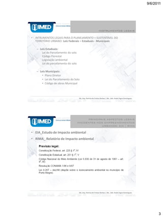 9/6/2011




                                                                INSTRUMENTOS LEGAIS

•   INTRUMENTOS LEGAIS PARA O PLANEJAMENTO + SUSTENTÁVEL DO
    TERRITÓRIO URBANO: Leis Federais – Estaduais - Municipais

    – Leis Estaduais:
        Lei do Parcelamento do solo
        Código Florestal
        Legislação ambiental
        Lei do parcelamento do solo

    – Leis Municipais:
        • Plano Diretor
        • Lei do Parcelamento do Solo
        • Código de obras Municipal



                                       Ms. Arq. Patrícia de Freitas Nerbas | Ms . Adv. André Agne Domingues




                                            PRINCIPAIS ASPECTOS LEGAIS
                                      INCIDENTES NOS EMPREENDIMENTOS
                                                    URBANOS: EIA | RIMA

• EIA_Estudo de Impacto ambiental
• RIMA_ Relatório de Impacto ambiental




                                       Ms. Arq. Patrícia de Freitas Nerbas | Ms . Adv. André Agne Domingues




                                                                                                                    3
 