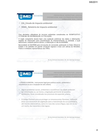 9/6/2011




                                             PRINCIPAIS ASPECTOS LEGAIS
                                       INCIDENTES NOS EMPREENDIMENTOS
                                                     URBANOS: EIA | RIMA

• EIA_Estudo de Impacto ambiental
• RIMA_ Relatório de Impacto ambiental




                                         Ms. Arq. Patrícia de Freitas Nerbas | Ms . Adv. André Agne Domingues




                                             PRINCIPAIS ASPECTOS LEGAIS
                                       INCIDENTES NOS EMPREENDIMENTOS
                                             URBANOS: CÓDIGO FLORESTAL


> CÓDIGO FLORESTAL: instrumento legal para práticas sociais, ambientais e
econômicas no uso e ocupação do solo urbano.


•   Alguns problemas sociais, ambientais e econômicos da cidade poderiam
    ser minimizados se, ao menos, a legislação pertinente às questões
    ambientais, fosse considerada nos processos de expansão urbana.

•   O Código Florestal procura proteger os remanescentes florestais, indicando
    áreas que necessitam de vegetação para a manutenção da sua qualidade e,
    até mesmo sobrevivência, como é o caso dos cursos d’água, seja um rio ou
    um riacho, das nascentes e das lagoas.




                                         Ms. Arq. Patrícia de Freitas Nerbas | Ms . Adv. André Agne Domingues




                                                                                                                      4
 