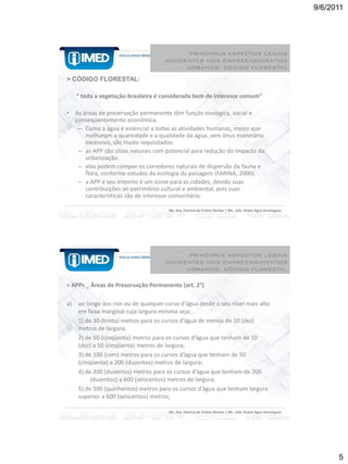 9/6/2011




                                             PRINCIPAIS ASPECTOS LEGAIS
                                       INCIDENTES NOS EMPREENDIMENTOS
                                             URBANOS: CÓDIGO FLORESTAL

> CÓDIGO FLORESTAL:

     “ toda a vegetação brasileira é considerada bem de interesse comum”

•    As áreas de preservação permanente têm função ecológica, social e
     conseqüentemente econômica.
      – Como a água é essencial a todas as atividades humanas, meios que
         melhoram a quantidade e a qualidade da água, sem ônus monetário
         excessivo, são muito requisitados.
      – as APP são sítios naturais com potencial para redução do impacto da
         urbanização.
      – elas podem compor os corredores naturais de dispersão da fauna e
         flora, conforme estudos da ecologia da paisagem (FARINA, 2000).
      – a APP e seu entorno é um ícone para as cidades, devido suas
         contribuições ao patrimônio cultural e ambiental, pois suas
         características são de interesse comunitário.

                                        Ms. Arq. Patrícia de Freitas Nerbas | Ms . Adv. André Agne Domingues




                                             PRINCIPAIS ASPECTOS LEGAIS
                                       INCIDENTES NOS EMPREENDIMENTOS
                                             URBANOS: CÓDIGO FLORESTAL

> APPs _ Áreas de Preservação Permanente (art. 2°)

a)    ao longo dos rios ou de qualquer curso d’água desde o seu nível mais alto
      em faixa marginal cuja largura mínima seja:
      1) de 30 (trinta) metros para os cursos d’água de menos de 10 (dez)
      metros de largura;
      2) de 50 (cinqüenta) metros para os cursos d’água que tenham de 10
      (dez) a 50 (cinqüenta) metros de largura;
      3) de 100 (cem) metros para os cursos d’água que tenham de 50
      (cinqüenta) a 200 (duzentos) metros de largura;
      4) de 200 (duzentos) metros para os cursos d’água que tenham de 200
           (duzentos) a 600 (seiscentos) metros de largura;
      5) de 500 (quinhentos) metros para os cursos d’água que tenham largura
      superior a 600 (seiscentos) metros;

                                        Ms. Arq. Patrícia de Freitas Nerbas | Ms . Adv. André Agne Domingues




                                                                                                                     5
 