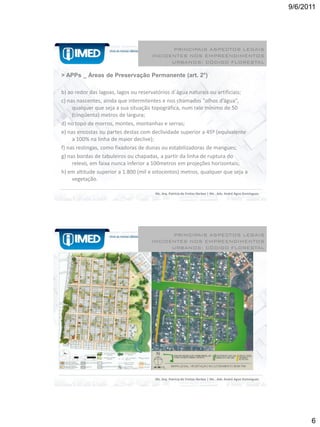 9/6/2011




                                           PRINCIPAIS ASPECTOS LEGAIS
                                     INCIDENTES NOS EMPREENDIMENTOS
                                           URBANOS: CÓDIGO FLORESTAL

> APPs _ Áreas de Preservação Permanente (art. 2°)

b) ao redor das lagoas, lagos ou reservatórios d`água naturais ou artificiais;
c) nas nascentes, ainda que intermitentes e nos chamados "olhos d’água",
     qualquer que seja a sua situação topográfica, num raio mínimo de 50
     (cinqüenta) metros de largura;
d) no topo de morros, montes, montanhas e serras;
e) nas encostas ou partes destas com declividade superior a 45º (equivalente
     a 100% na linha de maior declive);
f) nas restingas, como fixadoras de dunas ou estabilizadoras de mangues;
g) nas bordas de tabuleiros ou chapadas, a partir da linha de ruptura do
     relevo, em faixa nunca inferior a 100metros em projeções horizontais;
h) em altitude superior a 1.800 (mil e oitocentos) metros, qualquer que seja a
     vegetação.

                                       Ms. Arq. Patrícia de Freitas Nerbas | Ms . Adv. André Agne Domingues




                                           PRINCIPAIS ASPECTOS LEGAIS
                                     INCIDENTES NOS EMPREENDIMENTOS
                                           URBANOS: CÓDIGO FLORESTAL
• Mapa de uso do solo: atual configuração
  espacial Mapa legal: arborização e mata ciliar




                                       Ms. Arq. Patrícia de Freitas Nerbas | Ms . Adv. André Agne Domingues




                                                                                                                    6
 