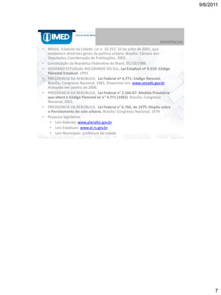 9/6/2011




                                                                   REFERÊNCIAS
•   BRASIL. Estatuto da Cidade: Lei n. 10.257, 10 de julho de 2001, que
    estabelece diretrizes gerais da política urbana. Brasília: Câmara dos
    Deputados, Coordenação de Publicações, 2001.
•   Constituição da República Federativa do Brasil, 05/10/1988.
•   GOVERNO ESTUDUAL RIO GRANDE DO SUL. Lei Estadual nº 9.519: Código
    Florestal Estadual. 1992.
•   PRESIDENCIA DA REBÚBLICA. Lei Federal nº 4.771: Código florestal.
    Brasília: Congresso Nacional, 1965. Disponível em: www.senado.gov.br
    Acessado em janeiro de 2006.
•   PRESIDENCIA DA REBÚBLICA. Lei Federal n° 2.166-67: Medida Provisória
    que altera o Código Florestal lei n° 4.771 (1965). Brasília: Congresso
    Nacional, 2001.
•   PRESIDENCIA DA REBÚBLICA. Lei Federal n° 6.766, de 1979. Dispõe sobre
    o Parcelamento do solo urbano. Brasília: Congresso Nacional, 1979.
•   Pesquisa legislativa:
     • Leis federais: www.planalto.gov.br
     • Leis Estaduais: www.al.rs.gov.br.
     • Leis Municipais: prefeitura da cidade




                                                                                       7
 