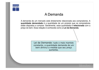 A Demanda
A demanda de um mercado está diretamente relacionada aos compradores. A
quantidade demandada é a quantidade de um produto que os compradores
estão dispostos a comprar. Geralmente, essa quantidade é relacionada com o
preço do bem. Essa relação é conhecida como a Lei da Demanda.




             Lei da Demanda: tudo o mais mantido
             constante, a quantidade demanda de um
               bem diminui a medida que seu preço
                            aumenta.
 