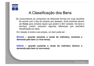 A Classificação dos Bens
Os consumidores se comportam de diferentes formas em suas escolhas
   de acordo com o tipo do produto que desejam. Suas escolhas devem
   ser livres para comprar aquilo que podem e têm vontade. Os bens e
   serviços, porém, possuem algumas diferenças que permitem
   classificação por tipos.
Em relação à renda e aos preços, um bem pode ser:

Normal – quando aumenta a renda do indivíduo, aumenta a
demanda pelo bem ( e vice-versa).


Inferior – quando aumenta a renda do indivíduo diminui a
demanda pelo bem (e vice-versa).
 