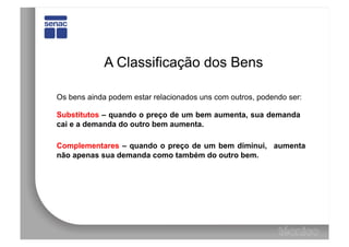 A Classificação dos Bens

Os bens ainda podem estar relacionados uns com outros, podendo ser:

Substitutos – quando o preço de um bem aumenta, sua demanda
cai e a demanda do outro bem aumenta.

Complementares – quando o preço de um bem diminui, aumenta
não apenas sua demanda como também do outro bem.
 