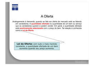 A Oferta
Analogamente à demanda, quando se fala em oferta de mercado está se falando
   em vendedores. A quantidade ofertada é a quantidade de um bem ou serviço
   que os vendedores querem e podem vender. Em geral, a quantidade ofertada
   está positivamente relacionada com o preço do bem. Tal relação é conhecida
   como a Lei da Oferta.




    Lei da Oferta: com tudo o mais mantido
   constante, a quantidade ofertada de um bem
      aumenta quando seu preço aumenta.
 