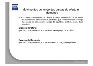 Movimentos ao longo das curvas de oferta e
                     demanda
Quando o preço de mercado não é igual ao preço de equilíbrio, há um ajuste
   das quantidades demandadas e ofertadas, que se movimentam ao longo
   das curvas até alcançarem o preço de equilíbrio. Existem, assim, duas
   situações:

Excesso de Oferta:
quando o preço de mercado está acima do preço de equilíbrio.



Excesso de Demanda:
quando o preço de mercado está abaixo do preço de equilíbrio.
 
