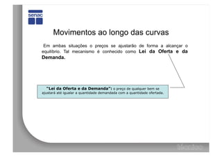 Movimentos ao longo das curvas
 Em ambas situações o preços se ajustarão de forma a alcançar o
equilíbrio. Tal mecanismo é conhecido como Lei da Oferta e da
Demanda.




  “Lei da Oferta e da Demanda”: o preço de qualquer bem se
ajustará até igualar a quantidade demandada com a quantidade ofertada.
 