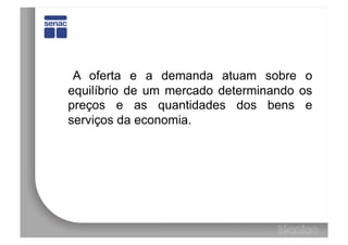 A oferta e a demanda atuam sobre o
equilíbrio de um mercado determinando os
preços e as quantidades dos bens e
serviços da economia.
 