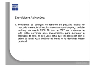 Exercícios e Aplicações:

1. Problemas de doenças no rebanho de pecuária leiteira no
   mercado internacional resultaram em aumento do preço do leite
   ao longo do ano de 2006. No ano de 2007, os produtores de
   leite estão elevando seus investimentos para aumentar a
   produção de leite. O que você acha que vai acontecer com o
   preço do leite? Qual impacto na oferta e na demanda desse
   produto?
 
