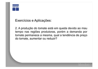 Exercícios e Aplicações:

2. A produção do tomate está em queda devido ao mau
tempo nas regiões produtoras, porém a demanda por
tomate permanece a mesma, qual a tendência de preço
do tomate, aumentar ou reduzir?
 