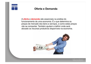 Oferta e Demanda


A oferta e demanda são essenciais na análise do
funcionamento de uma economia. É o que determina os
preços de mercado dos bens e serviços, e como estes preços
vão se comportar. Também ajudam a definir onde será
alocado os recursos produtivos disponíveis na economia.
 
