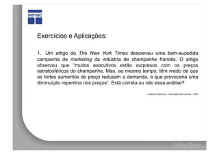 Exercícios e Aplicações:

1. Um artigo do The New York Times descreveu uma bem-sucedida
campanha de marketing da indústria de champanhe francês. O artigo
observou que “muitos executivos estão surpresos com os preços
estratosféricos do champanhe. Mas, ao mesmo tempo, têm medo de que
os fortes aumentos do preço reduzam a demanda, o que provocaria uma
diminuição repentina nos preços”. Está correta ou não essa análise?

                                             (Lista de Exercícios – Introdução à Economia – UnB)
 