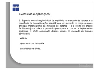 Exercícios e Aplicações:

2. Suponha uma situação inicial de equilíbrio no mercado de tratores e a
ocorrência de duas alterações simultâneas: um aumento no preço do aço –
principal matéria-prima da indústria de tratores – e a oferta de crédito
facilitado – juros baixos e prazos longos – para a compra de implementos
agrícolas. O efeito combinado desses fatores no mercado de tratores
deverá ser:

a) Nulo.

b) Aumento na demanda.

c) Aumento na oferta.
 