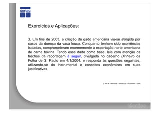 Exercícios e Aplicações:

3. Em fins de 2003, a criação de gado americana viu-se atingida por
casos da doença da vaca louca. Conquanto tenham sido ocorrências
isoladas, comprometeram enormemente a exportação norte-americana
de carne bovina. Tendo esse dado como base, leia com atenção os
trechos da reportagem a seguir, divulgada no caderno Dinheiro da
Folha de S. Paulo em 4/1/2004, e responda às questões seguintes,
utilizando-se do instrumental e conceitos econômicos em suas
justificativas.


                                            (Lista de Exercícios – Introdução à Economia – UnB)
 