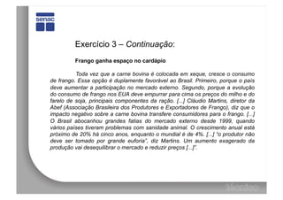 Exercício 3 – Continuação:
          Frango ganha espaço no cardápio

          Toda vez que a carne bovina é colocada em xeque, cresce o consumo
de frango. Essa opção é duplamente favorável ao Brasil. Primeiro, porque o país
deve aumentar a participação no mercado externo. Segundo, porque a evolução
do consumo de frango nos EUA deve empurrar para cima os preços do milho e do
farelo de soja, principais componentes da ração. [...] Cláudio Martins, diretor da
Abef (Associação Brasileira dos Produtores e Exportadores de Frango), diz que o
impacto negativo sobre a carne bovina transfere consumidores para o frango. [...]
O Brasil abocanhou grandes fatias do mercado externo desde 1999, quando
vários países tiveram problemas com sanidade animal. O crescimento anual está
próximo de 20% há cinco anos, enquanto o mundial é de 4%. [...] “o produtor não
deve ser tomado por grande euforia”, diz Martins. Um aumento exagerado da
produção vai desequilibrar o mercado e reduzir preços [...]”.
 
