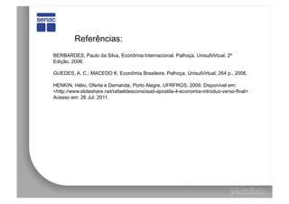 Referências:
BERBARDES, Paulo da Silva, Econômia Internacional. Palhoça, UnisulVirtual, 2ª
Edição, 2006.

GUEDES, A. C.; MACEDO K. Econômia Brasileira. Palhoça, UnisulVirtual, 264 p., 2006.

HENKIN, Hélio, Oferta e Demanda, Porto Alegre, UFRFRGS, 2009. Disponível em:
<http://www.slideshare.net/rafaeldesconsi/ead-apostila-4-economia-introduo-verso-final>
Acesso em: 26 Jul. 2011.
 