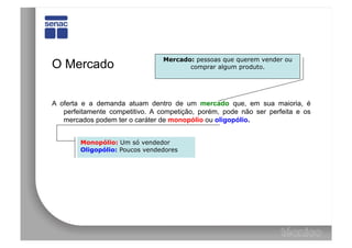 Mercado: pessoas que querem vender ou
O Mercado                               comprar algum produto.




A oferta e a demanda atuam dentro de um mercado que, em sua maioria, é
   perfeitamente competitivo. A competição, porém, pode não ser perfeita e os
   mercados podem ter o caráter de monopólio ou oligopólio.


        Monopólio: Um só vendedor
        Oligopólio: Poucos vendedores
 