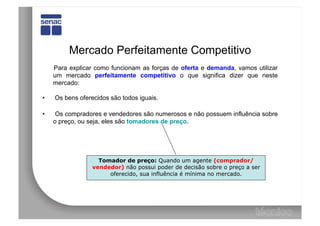 Mercado Perfeitamente Competitivo
     Para explicar como funcionam as forças de oferta e demanda, vamos utilizar
     um mercado perfeitamente competitivo o que significa dizer que neste
     mercado:

•    Os bens oferecidos são todos iguais.

•     Os compradores e vendedores são numerosos e não possuem influência sobre
     o preço, ou seja, eles são tomadores de preço.




                    Tomador de preço: Quando um agente (comprador/
                  vendedor) não possui poder de decisão sobre o preço a ser
                       oferecido, sua influência é mínima no mercado.
 