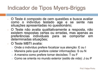 Indicador de Tipos Myers-Briggs
•   O Teste é composto de cem questões e busca avaliar
    como o indivíduo testado age e se sente nas
    situações apresentadas no questionário;
•   O Teste não avalia qualitativamente a resposta, não
    existem respostas certas ou erradas, mas apenas as
    preferências individuais para se comportar em
    determinadas situações;
•   O Teste MBTI avalia:
       Onde o indivíduo prefere focalizar sua atenção: E ou I
       Maneira pela qual prefere coletar informações: S ou N
       A maneira como prefere tomar decisões: T ou F
       Como se orienta no mundo exterior (estilo de vida): J ou P


                                                         Prof. Felipe Pinho
 