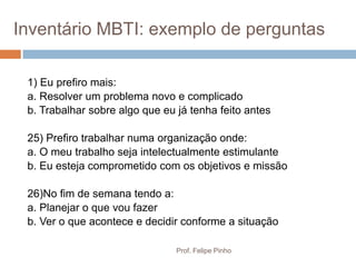 Inventário MBTI: exemplo de perguntas

 1) Eu prefiro mais:
 a. Resolver um problema novo e complicado
 b. Trabalhar sobre algo que eu já tenha feito antes

 25) Prefiro trabalhar numa organização onde:
 a. O meu trabalho seja intelectualmente estimulante
 b. Eu esteja comprometido com os objetivos e missão

 26)No fim de semana tendo a:
 a. Planejar o que vou fazer
 b. Ver o que acontece e decidir conforme a situação

                                Prof. Felipe Pinho
 