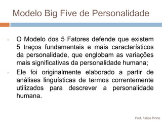Modelo Big Five de Personalidade

•   O Modelo dos 5 Fatores defende que existem
    5 traços fundamentais e mais característicos
    da personalidade, que englobam as variações
    mais significativas da personalidade humana;
•   Ele foi originalmente elaborado a partir de
    análises linguísticas de termos correntemente
    utilizados para descrever a personalidade
    humana.


                                          Prof. Felipe Pinho
 