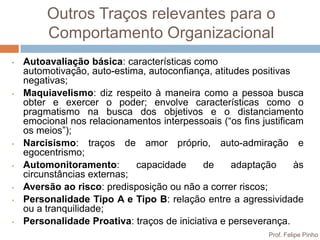 Outros Traços relevantes para o
         Comportamento Organizacional
•   Autoavaliação básica: características como
    automotivação, auto-estima, autoconfiança, atitudes positivas
    negativas;
•   Maquiavelismo: diz respeito à maneira como a pessoa busca
    obter e exercer o poder; envolve características como o
    pragmatismo na busca dos objetivos e o distanciamento
    emocional nos relacionamentos interpessoais (“os fins justificam
    os meios”);
•   Narcisismo: traços de amor próprio, auto-admiração e
    egocentrismo;
•   Automonitoramento:       capacidade     de     adaptação       às
    circunstâncias externas;
•   Aversão ao risco: predisposição ou não a correr riscos;
•   Personalidade Tipo A e Tipo B: relação entre a agressividade
    ou a tranquilidade;
•   Personalidade Proativa: traços de iniciativa e perseverança.
                                                            Prof. Felipe Pinho
 
