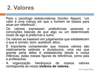 2. Valores
•   Para o psicólogo estadunidense Gordon Alpport, “um
    valor é uma crença em que o homem se baseia para
    atuar por referência”;
•   Os valores expressam preferências pessoais e
    convicções básicas de que algo ou um determinado
    modo de agir é preferível a outro;
•   Os valores se baseiam em julgamentos que estabelecem
    o que é correto, bom, aceitável, ético;
•   É importante compreender que nossos valores são
    relativamente estáveis e duradouros, uma vez que
    grande parte deles é estabelecida desde a nossa
    infâncias, pelas nossas figuras de referência, como pais
    e professores.
•   A organização hierárquica de nossos valores
    corresponde ao nosso sistema de valores.
                                                     Prof. Felipe Pinho
 