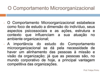 O Comportamento Microorganizacional

•   O Comportamento Microorganizacional estabelece
    como foco de estudo a dimensão do indivíduo, seus
    aspectos psicossociais e as ações, estrutura e
    contexto que influenciam a sua atuação no
    ambiente organizacional;
•   A importância do estudo do Comportamento
    microorganizacional se dá pela necessidade de
    haver um alinhamento das pessoas à missão e
    visão da organização; já que as pessoas são, no
    mundo corporativo de hoje, a principal vantagem
    competitiva das organizações.
                                              Prof. Felipe Pinho
 
