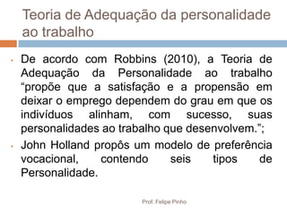 Teoria de Adequação da personalidade
    ao trabalho
•   De acordo com Robbins (2010), a Teoria de
    Adequação da Personalidade ao trabalho
    “propõe que a satisfação e a propensão em
    deixar o emprego dependem do grau em que os
    indivíduos alinham, com sucesso, suas
    personalidades ao trabalho que desenvolvem.”;
•   John Holland propôs um modelo de preferência
    vocacional,    contendo     seis   tipos    de
    Personalidade.

                          Prof. Felipe Pinho
 
