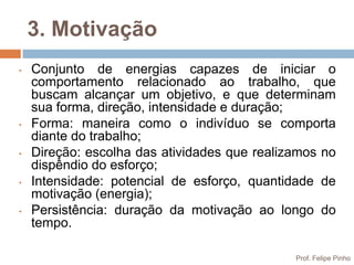 3. Motivação
•   Conjunto de energias capazes de iniciar o
    comportamento relacionado ao trabalho, que
    buscam alcançar um objetivo, e que determinam
    sua forma, direção, intensidade e duração;
•   Forma: maneira como o indivíduo se comporta
    diante do trabalho;
•   Direção: escolha das atividades que realizamos no
    dispêndio do esforço;
•   Intensidade: potencial de esforço, quantidade de
    motivação (energia);
•   Persistência: duração da motivação ao longo do
    tempo.

                                              Prof. Felipe Pinho
 