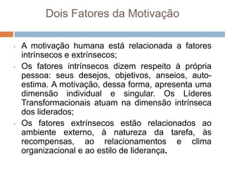 Dois Fatores da Motivação

•   A motivação humana está relacionada a fatores
    intrínsecos e extrínsecos;
•   Os fatores intrínsecos dizem respeito à própria
    pessoa: seus desejos, objetivos, anseios, auto-
    estima. A motivação, dessa forma, apresenta uma
    dimensão individual e singular. Os Líderes
    Transformacionais atuam na dimensão intrínseca
    dos liderados;
•   Os fatores extrínsecos estão relacionados ao
    ambiente externo, à natureza da tarefa, às
    recompensas, ao relacionamentos e clima
    organizacional e ao estilo de liderança.
 