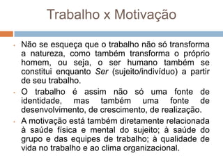 Trabalho x Motivação

•   Não se esqueça que o trabalho não só transforma
    a natureza, como também transforma o próprio
    homem, ou seja, o ser humano também se
    constitui enquanto Ser (sujeito/indivíduo) a partir
    de seu trabalho.
•   O trabalho é assim não só uma fonte de
    identidade, mas também uma fonte de
    desenvolvimento, de crescimento, de realização.
•   A motivação está também diretamente relacionada
    à saúde física e mental do sujeito; à saúde do
    grupo e das equipes de trabalho; à qualidade de
    vida no trabalho e ao clima organizacional.
 