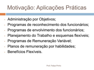 Motivação: Aplicações Práticas
•   Administração por Objetivos;
•   Programas de reconhecimento dos funcionários;
•   Programas de envolvimento dos funcionários;
•   Planejamento do Trabalho e esquemas flexíveis;
•   Programas de Remuneração Variável;
•   Planos de remuneração por habilidades;
•   Benefícios Flexíveis.


                         Prof. Felipe Pinho
 